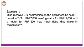 Example 1:
Mike receives 20%commission on the appliances he sells. If
he sell a TV for PhP7,000, a refrigerator for PhP12,000, and
a heater for PhP1500, how much does Mike make in
commission?
 