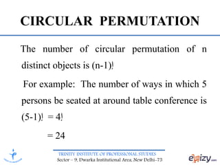 TRINITY INSTITUTE OF PROFESSIONAL STUDIES
Sector – 9, Dwarka Institutional Area, New Delhi-75
CIRCULAR PERMUTATION
The number of circular permutation of n
distinct objects is (n-1)‫إ‬
For example: The number of ways in which 5
persons be seated at around table conference is
(5-1)‫إ‬ = 4‫إ‬
= 24
 