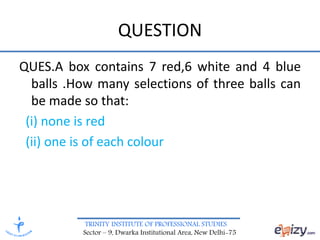 TRINITY INSTITUTE OF PROFESSIONAL STUDIES
Sector – 9, Dwarka Institutional Area, New Delhi-75
QUESTION
QUES.A box contains 7 red,6 white and 4 blue
balls .How many selections of three balls can
be made so that:
(i) none is red
(ii) one is of each colour
 