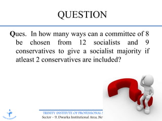 TRINITY INSTITUTE OF PROFESSIONAL STUDIES
Sector – 9, Dwarka Institutional Area, New Delhi-75
QUESTION
Ques. In how many ways can a committee of 8
be chosen from 12 socialists and 9
conservatives to give a socialist majority if
atleast 2 conservatives are included?
 