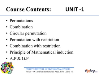 TRINITY INSTITUTE OF PROFESSIONAL STUDIES
Sector – 9, Dwarka Institutional Area, New Delhi-75
Course Contents: UNIT -1
• Permutations
• Combination
• Circular permutation
• Permutation with restriction
• Combination with restriction
• Principle of Mathematical induction
• A.P & G.P
 