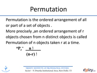 TRINITY INSTITUTE OF PROFESSIONAL STUDIES
Sector – 9, Dwarka Institutional Area, New Delhi-75
Permutation
Permutation is the ordered arrangement of all
or part of a set of objects .
More precisely ,an ordered arrangement of r
objects chosen from n distinct objects is called
Permutation of n objects taken r at a time.
nPr
= n ‫إ‬
(n-r) ‫إ‬
 