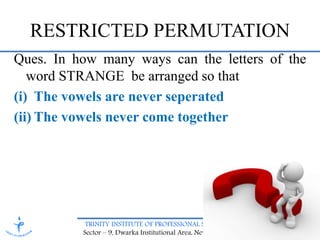 TRINITY INSTITUTE OF PROFESSIONAL STUDIES
Sector – 9, Dwarka Institutional Area, New Delhi-75
Ques. In how many ways can the letters of the
word STRANGE be arranged so that
(i) The vowels are never seperated
(ii) The vowels never come together
RESTRICTED PERMUTATION
 