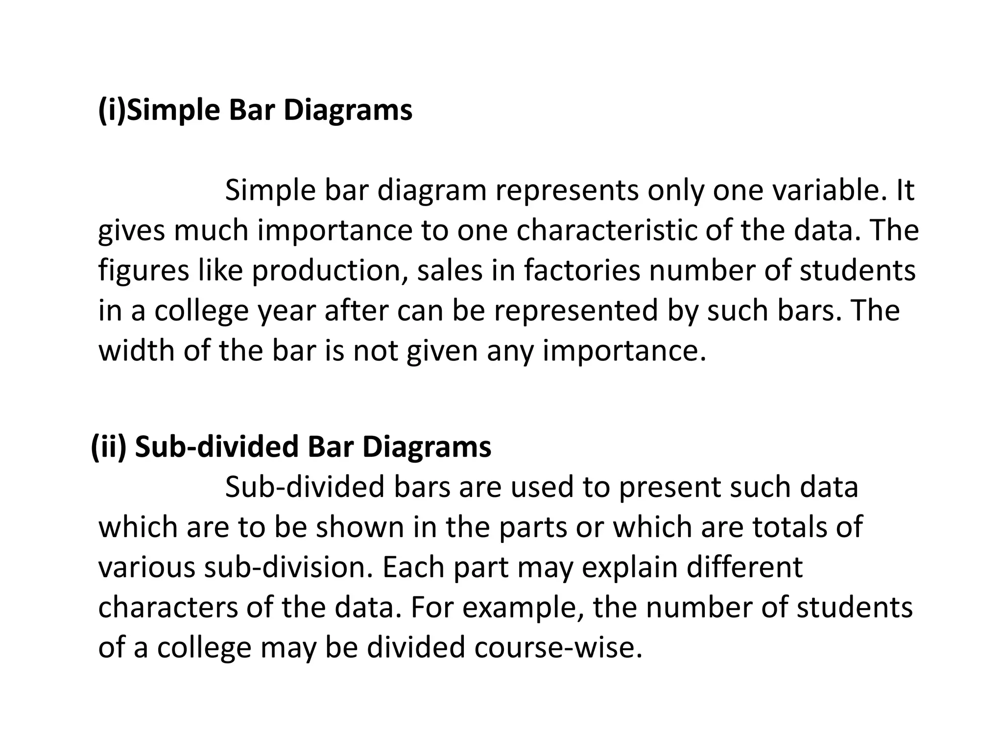 (i)Simple Bar Diagrams
Simple bar diagram represents only one variable. It
gives much importance to one characteristic of the data. The
figures like production, sales in factories number of students
in a college year after can be represented by such bars. The
width of the bar is not given any importance.
(ii) Sub-divided Bar Diagrams
Sub-divided bars are used to present such data
which are to be shown in the parts or which are totals of
various sub-division. Each part may explain different
characters of the data. For example, the number of students
of a college may be divided course-wise.
 