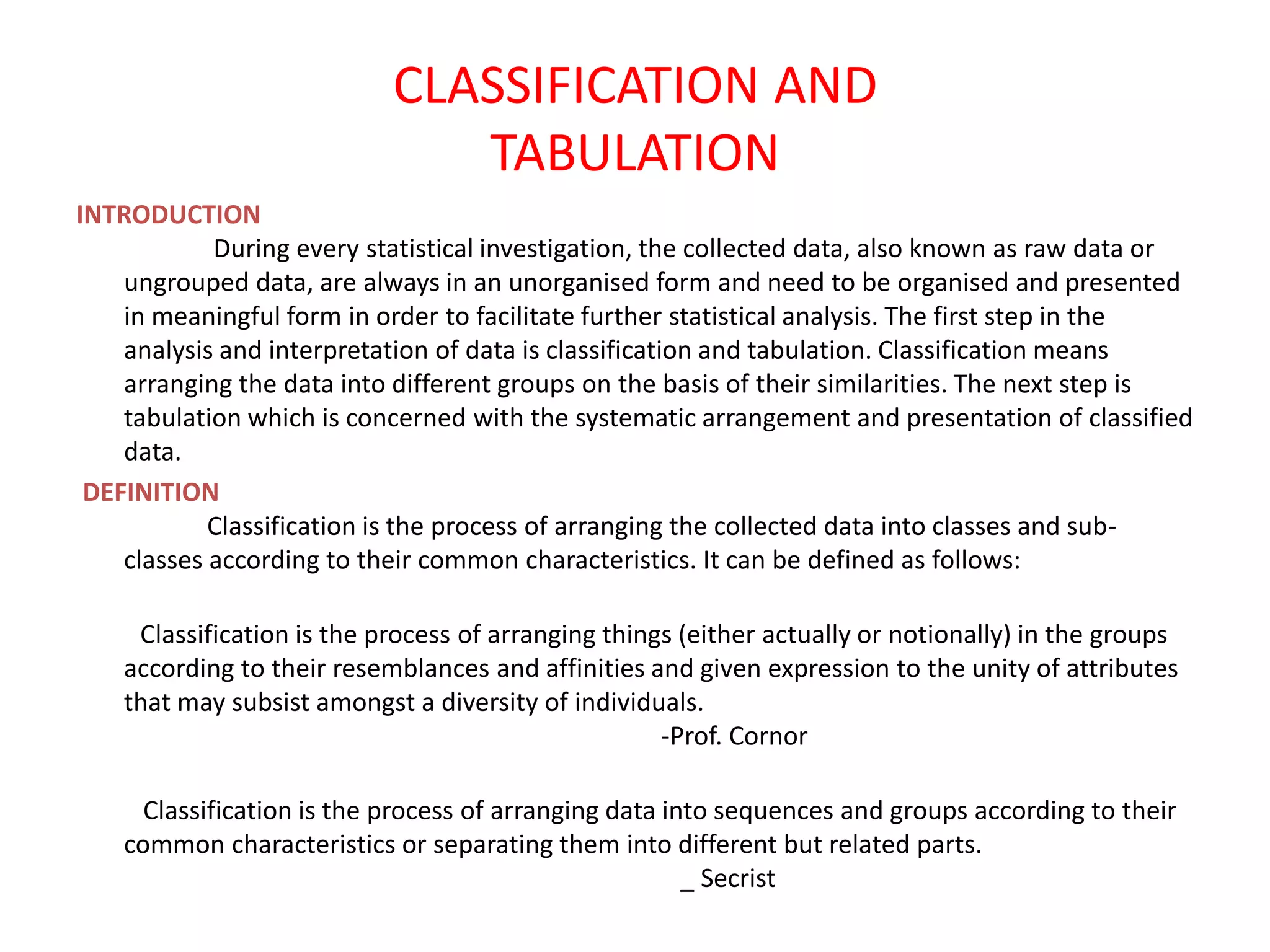 CLASSIFICATION AND
TABULATION
INTRODUCTION
During every statistical investigation, the collected data, also known as raw data or
ungrouped data, are always in an unorganised form and need to be organised and presented
in meaningful form in order to facilitate further statistical analysis. The first step in the
analysis and interpretation of data is classification and tabulation. Classification means
arranging the data into different groups on the basis of their similarities. The next step is
tabulation which is concerned with the systematic arrangement and presentation of classified
data.
DEFINITION
Classification is the process of arranging the collected data into classes and sub-
classes according to their common characteristics. It can be defined as follows:
Classification is the process of arranging things (either actually or notionally) in the groups
according to their resemblances and affinities and given expression to the unity of attributes
that may subsist amongst a diversity of individuals.
-Prof. Cornor
Classification is the process of arranging data into sequences and groups according to their
common characteristics or separating them into different but related parts.
_ Secrist
 