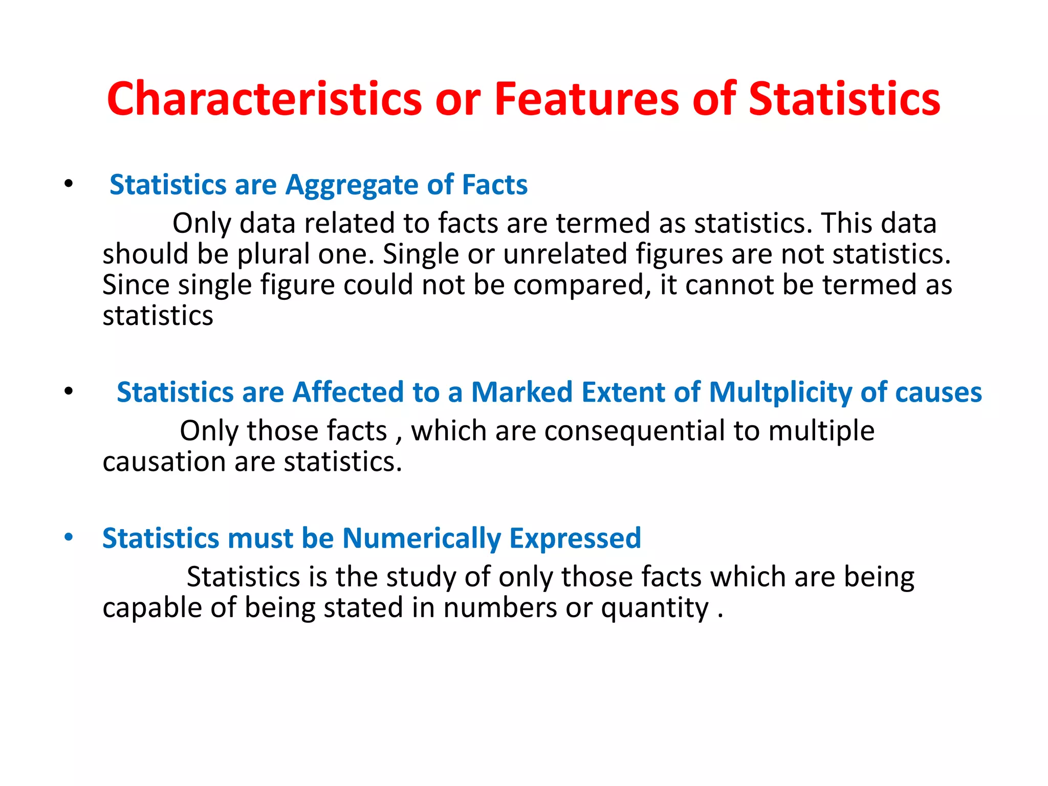 Characteristics or Features of Statistics
• Statistics are Aggregate of Facts
Only data related to facts are termed as statistics. This data
should be plural one. Single or unrelated figures are not statistics.
Since single figure could not be compared, it cannot be termed as
statistics
• Statistics are Affected to a Marked Extent of Multplicity of causes
Only those facts , which are consequential to multiple
causation are statistics.
• Statistics must be Numerically Expressed
Statistics is the study of only those facts which are being
capable of being stated in numbers or quantity .
 