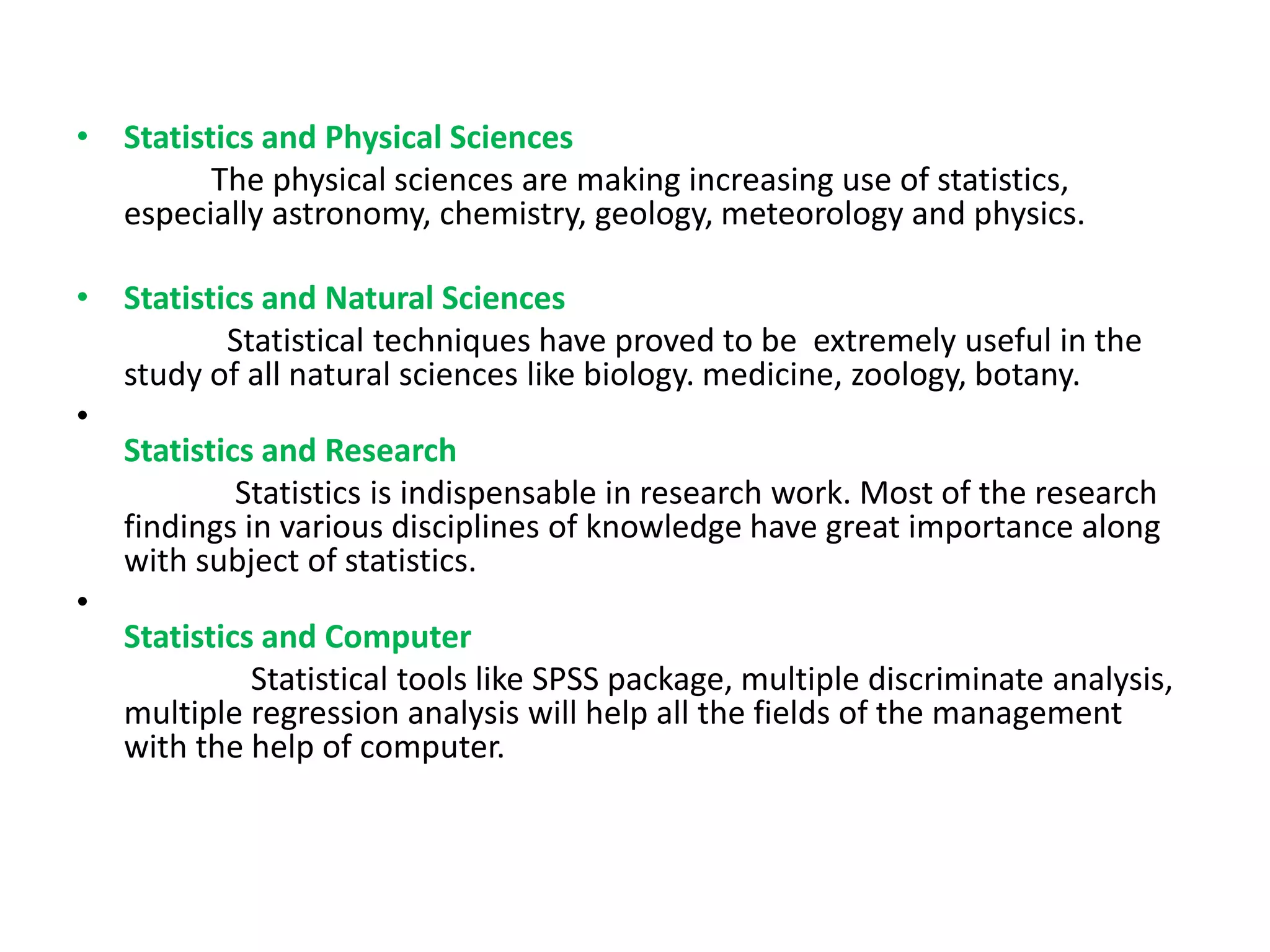 • Statistics and Physical Sciences
The physical sciences are making increasing use of statistics,
especially astronomy, chemistry, geology, meteorology and physics.
• Statistics and Natural Sciences
Statistical techniques have proved to be extremely useful in the
study of all natural sciences like biology. medicine, zoology, botany.
•
Statistics and Research
Statistics is indispensable in research work. Most of the research
findings in various disciplines of knowledge have great importance along
with subject of statistics.
•
Statistics and Computer
Statistical tools like SPSS package, multiple discriminate analysis,
multiple regression analysis will help all the fields of the management
with the help of computer.
 
