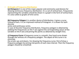 • (i) Graphs of Frequency Distribution
(a) Histogram It is one of the major popular and commonly used devices for
drawing continuous frequency distribution. It is a set of vertical bars. Frequencies
representing the variables should be drawn in a graph in the form of vertical bars.
It is also called as graphs of time series
(b) Frequency Polygon It is another device of distribution. It gives a curve
instead of bars. It is an improved method of histogram. It is drawn for both
discrete
series and continuous series.
In case of discrete frequency distribution, frequency polygon is obtained by
plotting the frequencies on the Y axis against the corresponding values of the
variable on the X axis and joining the points so obtained by straight lines.
c) Frequency Curve A frequency curve is a smooth, free hand curve drawn
through the vertices of a frequency polygon. The object of this curve is to
eliminate
the erratic ups and downs. For drawing the frequency curve, first of draw a
frequency polygon by joining mid-points of each class interval. Then the frequency
polygon should be smoothed.
 