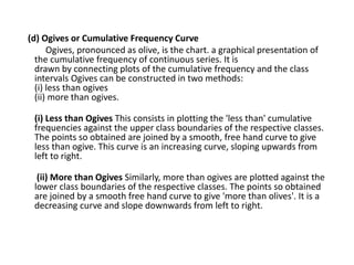 (d) Ogives or Cumulative Frequency Curve
Ogives, pronounced as olive, is the chart. a graphical presentation of
the cumulative frequency of continuous series. It is
drawn by connecting plots of the cumulative frequency and the class
intervals Ogives can be constructed in two methods:
(i) less than ogives
(ii) more than ogives.
(i) Less than Ogives This consists in plotting the 'less than' cumulative
frequencies against the upper class boundaries of the respective classes.
The points so obtained are joined by a smooth, free hand curve to give
less than ogive. This curve is an increasing curve, sloping upwards from
left to right.
(ii) More than Ogives Similarly, more than ogives are plotted against the
lower class boundaries of the respective classes. The points so obtained
are joined by a smooth free hand curve to give 'more than olives'. It is a
decreasing curve and slope downwards from left to right.
 