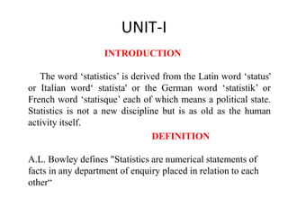 UNIT-I
INTRODUCTION
The word ‘statistics’ is derived from the Latin word ‘status'
or Italian word‘ statista' or the German word ‘statistik’ or
French word ‘statisque’ each of which means a political state.
Statistics is not a new discipline but is as old as the human
activity itself.
DEFINITION
A.L. Bowley defines "Statistics are numerical statements of
facts in any department of enquiry placed in relation to each
other“
 