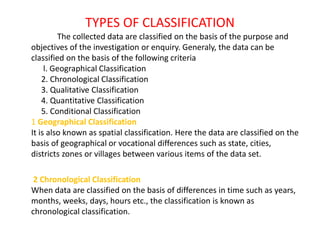 TYPES OF CLASSIFICATION
The collected data are classified on the basis of the purpose and
objectives of the investigation or enquiry. Generaly, the data can be
classified on the basis of the following criteria
l. Geographical Classification
2. Chronological Classification
3. Qualitative Classification
4. Quantitative Classification
5. Conditional Classification
1 Geographical Classification
It is also known as spatial classification. Here the data are classified on the
basis of geographical or vocational differences such as state, cities,
districts zones or villages between various items of the data set.
2 Chronological Classification
When data are classified on the basis of differences in time such as years,
months, weeks, days, hours etc., the classification is known as
chronological classification.
 