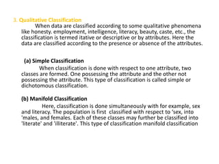 3. Qualitative Classification
When data are classified according to some qualitative phenomena
like honesty. employment, intelligence, literacy, beauty, caste, etc., the
classification is termed itative or descriptive or by attributes. Here the
data are classified according to the presence or absence of the attributes.
(a) Simple Classification
When classification is done with respect to one attribute, two
classes are formed. One possessing the attribute and the other not
possessing the attribute. This type of classification is called simple or
dichotomous classification.
(b) Manifold Classification
Here, classification is done simultaneously with for example, sex
and literacy. The population is first classified with respect to ‘sex, into
'males, and females. Each of these classes may further be classified into
'literate' and 'illiterate'. This type of classification manifold classification
 