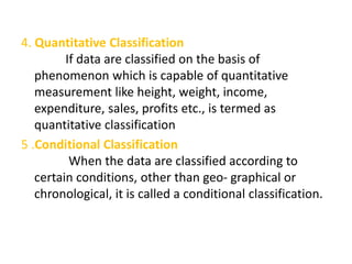 4. Quantitative Classification
If data are classified on the basis of
phenomenon which is capable of quantitative
measurement like height, weight, income,
expenditure, sales, profits etc., is termed as
quantitative classification
5 .Conditional Classification
When the data are classified according to
certain conditions, other than geo- graphical or
chronological, it is called a conditional classification.
 