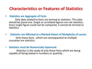 Characteristics or Features of Statistics
• Statistics are Aggregate of Facts
Only data related to facts are termed as statistics. This data
should be plural one. Single or unrelated figures are not statistics.
Since single figure could not be compared, it cannot be termed as
statistics
• Statistics are Affected to a Marked Extent of Multplicity of causes
Only those facts , which are consequential to multiple
causation are statistics.
• Statistics must be Numerically Expressed
Statistics is the study of only those facts which are being
capable of being stated in numbers or quantity .
 