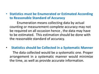 • Statistics must be Enumerated or Estimated According
to Reasonable Standard of Accuracy
Enumeration means collecting data by actual
counting or measurement complete accuracy may not
be required on all occasion hence , the data may have
to be estimated. This estimation should be done with
the reasonable standard of accuracy.
• Statistics should be Collected in a Systematic Manner
The data collected would be a systematic one. Proper
arrangement in a systematic manner would minimize
the time, as well as provide accurate information.
 