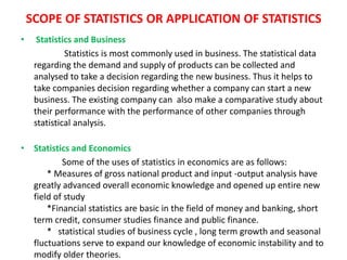 SCOPE OF STATISTICS OR APPLICATION OF STATISTICS
• Statistics and Business
Statistics is most commonly used in business. The statistical data
regarding the demand and supply of products can be collected and
analysed to take a decision regarding the new business. Thus it helps to
take companies decision regarding whether a company can start a new
business. The existing company can also make a comparative study about
their performance with the performance of other companies through
statistical analysis.
• Statistics and Economics
Some of the uses of statistics in economics are as follows:
* Measures of gross national product and input -output analysis have
greatly advanced overall economic knowledge and opened up entire new
field of study
*Financial statistics are basic in the field of money and banking, short
term credit, consumer studies finance and public finance.
* statistical studies of business cycle , long term growth and seasonal
fluctuations serve to expand our knowledge of economic instability and to
modify older theories.
 