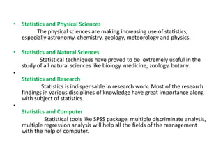 • Statistics and Physical Sciences
The physical sciences are making increasing use of statistics,
especially astronomy, chemistry, geology, meteorology and physics.
• Statistics and Natural Sciences
Statistical techniques have proved to be extremely useful in the
study of all natural sciences like biology. medicine, zoology, botany.
•
Statistics and Research
Statistics is indispensable in research work. Most of the research
findings in various disciplines of knowledge have great importance along
with subject of statistics.
•
Statistics and Computer
Statistical tools like SPSS package, multiple discriminate analysis,
multiple regression analysis will help all the fields of the management
with the help of computer.
 