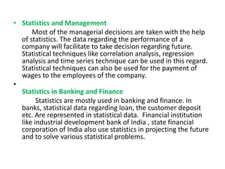 • Statistics and Management
Most of the managerial decisions are taken with the help
of statistics. The data regarding the performance of a
company will facilitate to take decision regarding future.
Statistical techniques like correlation analysis, regression
analysis and time series technique can be used in this regard.
Statistical techniques can also be used for the payment of
wages to the employees of the company.
•
Statistics in Banking and Finance
Statistics are mostly used in banking and finance. In
banks, statistical data regarding loan, the customer deposit
etc. Are represented in statistical data. Financial institution
like industrial development bank of India , state financial
corporation of India also use statistics in projecting the future
and to solve various statistical problems.
 