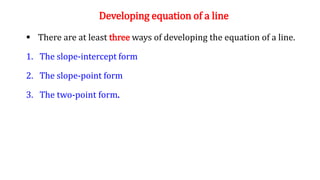 Developing equation of a line
 There are at least three ways of developing the equation of a line.
1. The slope-intercept form
2. The slope-point form
3. The two-point form.
 