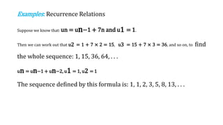 Examples: Recurrence Relations
Suppose we know that: un = un−1 + 7n and u1 = 1.
Then we can work out that u2 = 1 + 7 × 2 = 15, u3 = 15 + 7 × 3 = 36, and so on, to find
the whole sequence: 1, 15, 36, 64, . . .
un = un−1 + un−2, u1 = 1, u2 = 1
The sequence defined by this formula is: 1, 1, 2, 3, 5, 8, 13, . . .
 