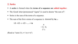 2. Series
 A series is formed when the terms of a sequence are added together.
 The Greek letter (pronounced “sigma”) is used to denote “the sum of”:
 Series is the sum of the terms of a sequence.
 The sum of the first n terms of a sequence is denoted by Sn; i,e
U1 + U2 = 2 + U3 + ……+ Un
𝑛
= ∑ 𝑈𝑟
𝑟=1
(Read as "sums Ur, r=1 to r=n")
 