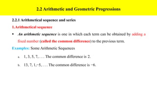 2.2 Arithmetic and Geometric Progressions
2.2.1 Arithmetical sequence and series
1.Arithmetical sequence
 An arithmetic sequence is one in which each term can be obtained by adding a
fixed number (called the common difference) to the previous term.
Examples: Some Arithmetic Sequences
a. 1, 3, 5, 7, . . . The common difference is 2.
b. 13, 7, 1,−5, . . . The common difference is −6.
 