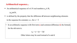 Arithmetical sequence...
 An arithmetical sequence of n ∈ N real numbers an ∈ R,
(an)n∈N,
 is defined by the property that the difference d between neighbouring elements
in the sequence be constant, i.e., for n > 1
• In an arithmetic sequence with first term a and common difference d, the formula
for the nth term is:
un = a + (n − 1)d
Other letters may be used instead of n and d
 