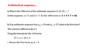 Arithmetical sequence...
a.Whatisthe10thtermofthearithmeticsequence5,12,19,...?
Inthissequence a=5 and d = 7. So the 10th term is: 5 + 9 × 7 = 68.
b.Ifanarithmeticsequencehasu10 =24andu11 =27,whatisthefirstterm?
Thecommon difference,d,is3.
Usingtheformulaforthe11thterm:
27 = a + 10 × 3
• Hence the first term, a, is −3.
 