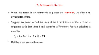 2. Arithmetic Series
 When the terms in an arithmetic sequence are summed, we obtain an
arithmetic series.
 Suppose we want to find the sum of the first 5 terms of the arithmetic
sequence with first term 3 and common difference 4. We can calculate it
directly:
S5 = 3 + 7 + 11 + 15 + 19 = 55
 But there is a general formula:
 