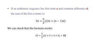  If an arithmetic sequence has first term a and common difference d,
the sum of the first n terms is:
𝑆𝑛 =
𝑛
2
((2𝑎 + 𝑛 − 1 𝑑)
We can check that the formula works:
𝑆5 =
5
2
((2 × 3 + 4 × 4) = 𝟓𝟓
 