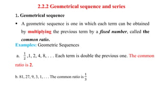 2.2.2 Geometrical sequence and series
1. Geometrical sequence
 A geometric sequence is one in which each term can be obtained
by multiplying the previous term by a fixed number, called the
common ratio.
Examples: Geometric Sequences
a.
1
2
,1, 2, 4, 8, . . . Each term is double the previous one. The common
ratio is 2.
b. 81, 27, 9, 3, 1, . . . The common ratio is
1
3
 