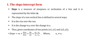 1. The slope-intercept form
 Slope is a measure of steepness or inclination of a line and it is
represented by the letter m.
 The slope of a non-vertical line is defined in several ways.
 It is the rise over the run.
 It is the change in y over the change in x.
 Thus, given coordinates of two points (x1, y1) and (x2, y2),
• 𝑆𝑙𝑜𝑝𝑒 = 𝑚 =
𝑅𝑖𝑠𝑒
𝑅𝑢𝑛
=
Δ𝑦
Δ𝑥
=
𝑦2− 𝑦1
𝑥2−𝑥1
, Where, x1 ≠ x2
 