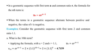  In a geometric sequence with first term a and common ratio r, the formula for
the nth term is:
‫ݑ‬𝑛 = 𝒂𝒓𝒏−𝟏
 When the terms in a geometric sequence alternate between positive and
negative, the value of r is negative.
Examples: Consider the geometric sequence with first term 2 and common
ratio 1.1.
a. What is the 10th term?
• Applying the formula, with a = 2 and r = 1.1, ‫ݑ‬𝑛 = 𝑎𝑟𝑛−1
u10 = 𝑎𝑟𝑛−1
= 2 × (1.1)10−1
= 2 × (1.1)9
= 4.7159
 