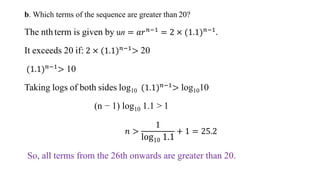 b. Which terms of the sequence are greater than 20?
The nthterm is given by un = 𝑎𝑟𝑛−1
= 2 × (1.1)𝑛−1
.
It exceeds 20 if: 2 × (1.1)𝑛−1
> 20
(1.1)𝑛−1> 10
Taking logs of both sides log10 (1.1)𝑛−1
> log1010
(n − 1) log10 1.1 > 1
𝑛 >
1
log10 1.1
+ 1 = 25.2
So, all terms from the 26th onwards are greater than 20.
 