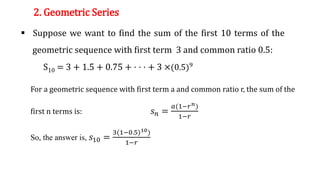 2. Geometric Series
 Suppose we want to find the sum of the first 10 terms of the
geometric sequence with first term 3 and common ratio 0.5:
S10 = 3 + 1.5 + 0.75 + · · · + 3 ×(0.5)9
For a geometric sequence with first term a and common ratio r, the sum of the
first n terms is: 𝑠𝑛 =
𝑎(1−𝑟𝑛)
1−𝑟
So, the answer is, 𝑠10 =
3(1−0.5)10)
1−𝑟
 