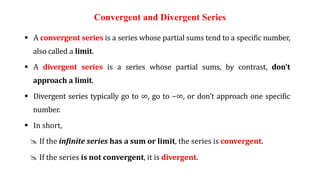 Convergent and Divergent Series
 A convergent series is a series whose partial sums tend to a specific number,
also called a limit.
 A divergent series is a series whose partial sums, by contrast, don't
approach a limit.
 Divergent series typically go to ∞, go to −∞, or don't approach one specific
number.
 In short,
@ If the infinite series has a sum or limit, the series is convergent.
@ If the series is not convergent, it is divergent.
 