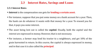 2.3 Interest Rates, Savings and Loans
2.3.1 Interest Rates
 Interest is the compensation one gets for lending a certain asset.
 For instance, suppose that you put some money on a bank account for a year. Then,
the bank can do whatever it wants with that money for a year. To reward you for
that, it pays you some interest.
 The asset being lent out is called the capital. Usually, both the capital and the
interest are expressed in money. However, that is not necessary.
 For instance, a farmer may lend his tractor to a neighbours, and get 10% of the
grain harvested in return. In this course, the capital is always expressed in money,
and in that case it is also called the principal.
 
