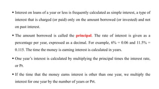  Interest on loans of a year or less is frequently calculated as simple interest, a type of
interest that is charged (or paid) only on the amount borrowed (or invested) and not
on past interest.
 The amount borrowed is called the principal. The rate of interest is given as a
percentage per year, expressed as a decimal. For example, 6% = 0.06 and 11.5% =
0.115. The time the money is earning interest is calculated in years.
 One year’s interest is calculated by multiplying the principal times the interest rate,
or Pr.
 If the time that the money earns interest is other than one year, we multiply the
interest for one year by the number of years or Prt.
 