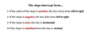The slope-intercept form...
 If the value of the slope is positive, the line raises from left to right.
 If the slope is negative, the line falls from left to right.
 If the slope is zero, the line is horizontal.
If the slope is undefined then the line is vertical.
 