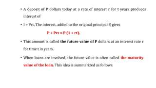 • A deposit of P dollars today at a rate of interest r for t years produces
interest of
• I = Prt. The interest, added to the original principal P, gives
P + Prt = P (1 + rt).
• This amount is called the future value of P dollars at an interest rate r
for time t in years.
• When loans are involved, the future value is often called the maturity
value of the loan. This idea is summarized as follows.
 