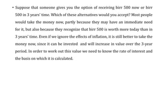 • Suppose that someone gives you the option of receiving birr 500 now or birr
500 in 3 years’ time. Which of these alternatives would you accept? Most people
would take the money now, partly because they may have an immediate need
for it, but also because they recognize that birr 500 is worth more today than in
3 years’ time. Even if we ignore the effects of inflation, it is still better to take the
money now, since it can be invested and will increase in value over the 3-year
period. In order to work out this value we need to know the rate of interest and
the basis on which it is calculated.
 