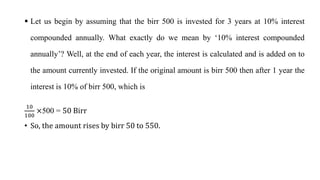  Let us begin by assuming that the birr 500 is invested for 3 years at 10% interest
compounded annually. What exactly do we mean by ‘10% interest compounded
annually’? Well, at the end of each year, the interest is calculated and is added on to
the amount currently invested. If the original amount is birr 500 then after 1 year the
interest is 10% of birr 500, which is
10
100
×500 = 50 Birr
• So, the amount rises by birr 50 to 550.
 