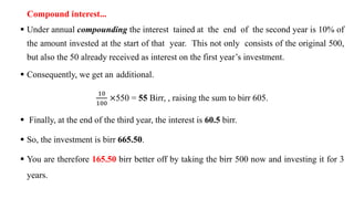 Compound interest...
 Under annual compounding the interest tained at the end of the second year is 10% of
the amount invested at the start of that year. This not only consists of the original 500,
but also the 50 already received as interest on the first year’s investment.
 Consequently, we get an additional.
10
100
×550 = 55 Birr, , raising the sum to birr 605.
 Finally, at the end of the third year, the interest is 60.5 birr.
 So, the investment is birr 665.50.
 You are therefore 165.50 birr better off by taking the birr 500 now and investing it for 3
years.
 