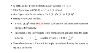  So at the end of 1 year the total amount invested is P (1.1).
 After 2 years we get P (1.1) × (1.1) = P (1.1)2and
 after 3 years the future value is S = P (1.1)2
× (1.1) = P (1.1)3
 Setting P = 500, we see that
 S = 500 (1.1)3
= birr 665.50 which is, of course, the same as the amount
calculated previously.
 In general, if the interest rate is r% compounded annually then the scale
factor is 1 +
r
100
so after n years, S = P (1 +
r
100
)3
• Given the values of r, P and n it is simple to evaluate S using the power xy
key on a calculator.
 