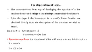 The slope-intercept form...
 The slope-intercept form way of developing the equation of a line
involves the use of the slope & the intercept to formulate the equation.
 Often the slope & the Y-intercept for a specific linear function are
obtained directly from the description of the situation we wish to
model.
Example #1 : Given Slope = 10
Y-intercept = +20, then
 Slope-intercept form: the equation of a line with slope = m and Y-intercept b is
Y = mx + b
Y = 10X + 20
 