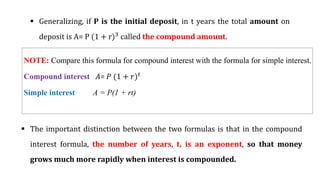  Generalizing, if P is the initial deposit, in t years the total amount on
deposit is A= P (1 + r)3
called the compound amount.
NOTE: Compare this formula for compound interest with the formula for simple interest.
Compound interest A= 𝑃 (1 + 𝑟)𝑡
Simple interest A = P(1 + rt)
 The important distinction between the two formulas is that in the compound
interest formula, the number of years, t, is an exponent, so that money
grows much more rapidly when interest is compounded.
 