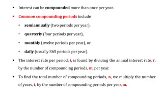  Interest can be compounded more than once per year.
 Common compounding periods include
• semiannually (two periods per year),
• quarterly (four periods per year),
• monthly (twelve periods per year), or
• daily (usually 365 periods per year).
 The interest rate per period, i, is found by dividing the annual interest rate, r,
by the number of compounding periods, m, per year.
 To find the total number of compounding periods, n, we multiply the number
of years, t, by the number of compounding periods per year, m.
 