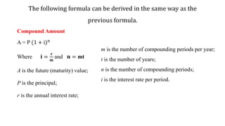 The following formula can be derived in the same way as the
previous formula.
Compound Amount
A = P (1 + i)n
Where 𝐢 =
𝐫
𝐦
and 𝐧 = mt
A is the future (maturity) value;
P is the principal;
r is the annual interest rate;
m is the number of compounding periods per year;
t is the number of years;
n is the number of compounding periods;
i is the interest rate per period.
 
