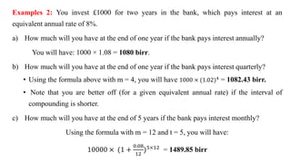 Examples 2: You invest £1000 for two years in the bank, which pays interest at an
equivalent annual rate of 8%.
a) How much will you have at the end of one year if the bank pays interest annually?
You will have: 1000 × 1.08 = 1080 birr.
b) How much will you have at the end of one year if the bank pays interest quarterly?
• Using the formula above with m = 4, you will have 1000 × (1.02)4
= 1082.43 birr.
• Note that you are better off (for a given equivalent annual rate) if the interval of
compounding is shorter.
c) How much will you have at the end of 5 years if the bank pays interest monthly?
Using the formula with m = 12 and t = 5, you will have:
10000 × (1 +
0.08
12
)5×12
= 1489.85 birr
 