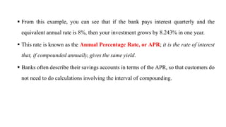  From this example, you can see that if the bank pays interest quarterly and the
equivalent annual rate is 8%, then your investment grows by 8.243% in one year.
 This rate is known as the Annual Percentage Rate, or APR; it is the rate of interest
that, if compounded annually, gives the same yield.
 Banks often describe their savings accounts in terms of the APR, so that customers do
not need to do calculations involving the interval of compounding.
 